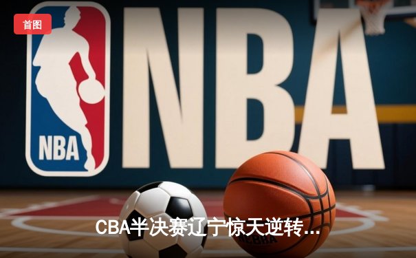 CBA半决赛辽宁惊天逆转广东 郭艾伦末节狂砍18分率队晋级总决赛