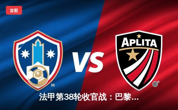 法甲第38轮收官战：巴黎客场2-0梅斯 姆巴佩双响告别战完美收官